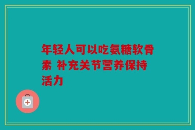 年轻人可以吃氨糖软骨素 补充关节营养保持活力