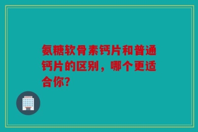 氨糖软骨素钙片和普通钙片的区别，哪个更适合你？