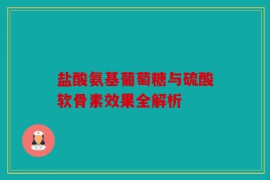 盐酸氨基葡萄糖与硫酸软骨素效果全解析