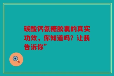 碳酸钙氨糖胶囊的真实功效，你知道吗？让我告诉你”
