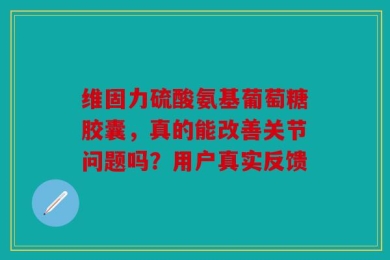 维固力硫酸氨基葡萄糖胶囊，真的能改善关节问题吗？用户真实反馈