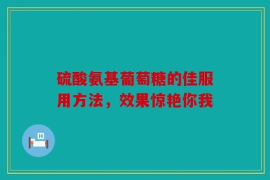 硫酸氨基葡萄糖的佳服用方法，效果惊艳你我