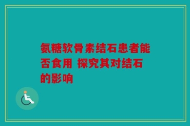 氨糖软骨素结石患者能否食用 探究其对结石的影响