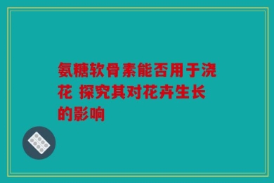 氨糖软骨素能否用于浇花 探究其对花卉生长的影响