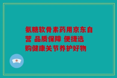 氨糖软骨素药用京东自营 品质保障 便捷选购健康关节养护好物