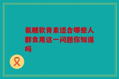 氨糖软骨素适合哪些人群食用这一问题你知道吗