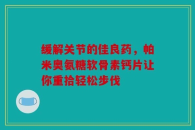 缓解关节的佳良药，帕米奥氨糖软骨素钙片让你重拾轻松步伐