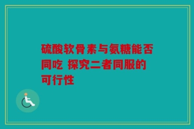 硫酸软骨素与氨糖能否同吃 探究二者同服的可行性