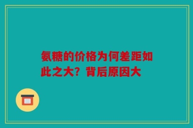 氨糖的价格为何差距如此之大？背后原因大
