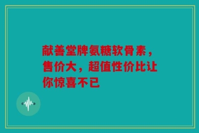 献善堂牌氨糖软骨素，售价大，超值性价比让你惊喜不已