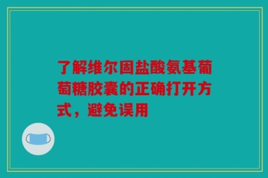 了解维尔固盐酸氨基葡萄糖胶囊的正确打开方式，避免误用