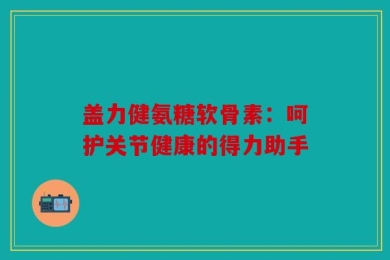 盖力健氨糖软骨素：呵护关节健康的得力助手