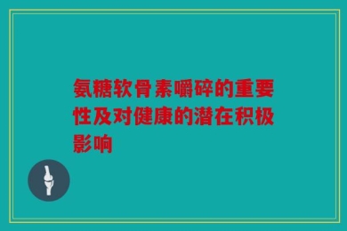 氨糖软骨素嚼碎的重要性及对健康的潜在积极影响