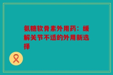 氨糖软骨素外用药：缓解关节不适的外用新选择