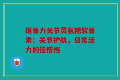 维骨力关节灵氨糖软骨素：关节护航，日常活力的佳搭档