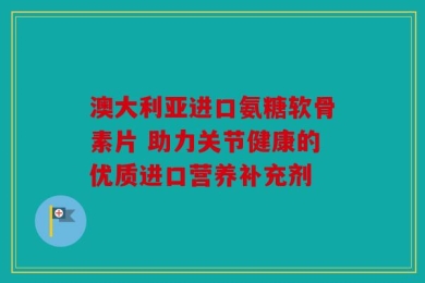 澳大利亚进口氨糖软骨素片 助力关节健康的优质进口营养补充剂