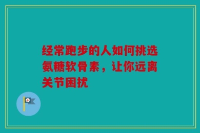 经常跑步的人如何挑选氨糖软骨素，让你远离关节困扰