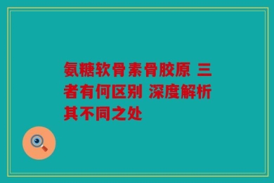 氨糖软骨素骨胶原 三者有何区别 深度解析其不同之处
