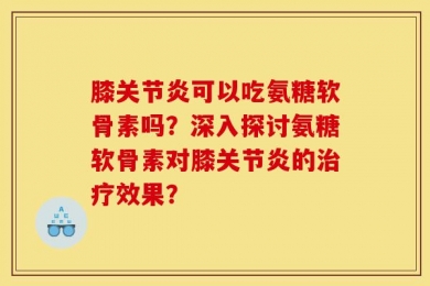 膝关节炎可以吃氨糖软骨素吗？深入探讨氨糖软骨素对膝关节炎的治疗效果？
