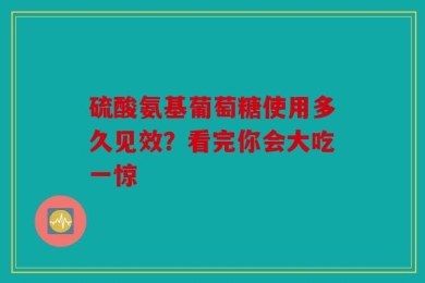 硫酸氨基葡萄糖使用多久见效？看完你会大吃一惊