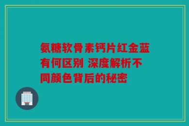 氨糖软骨素钙片红金蓝有何区别 深度解析不同颜色背后的秘密