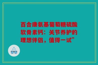 百合康氨基葡萄糖硫酸软骨素钙：关节养护的理想伴侣，值得一试”