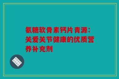 氨糖软骨素钙片青源：关爱关节健康的优质营养补充剂