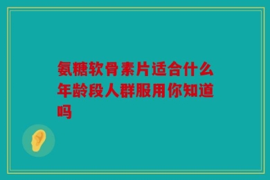 氨糖软骨素片适合什么年龄段人群服用你知道吗