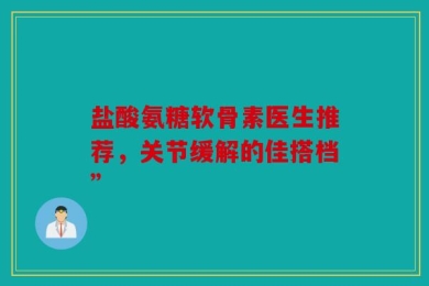 盐酸氨糖软骨素医生推荐，关节缓解的佳搭档”
