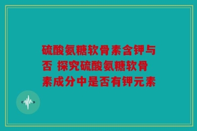硫酸氨糖软骨素含钾与否 探究硫酸氨糖软骨素成分中是否有钾元素