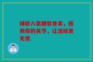 绿巨八氨糖软骨素，拯救你的关节，让活动更无忧