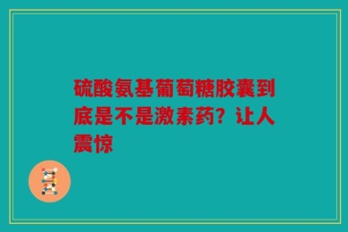 硫酸氨基葡萄糖胶囊到底是不是激素药？让人震惊