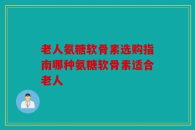 老人氨糖软骨素选购指南哪种氨糖软骨素适合老人