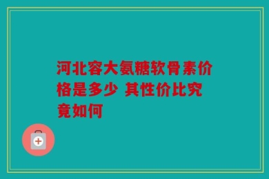 河北容大氨糖软骨素价格是多少 其性价比究竟如何