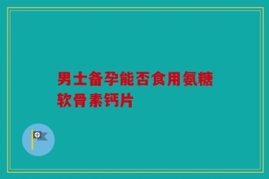 男士备孕能否食用氨糖软骨素钙片