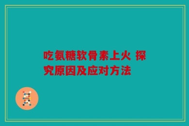 吃氨糖软骨素上火 探究原因及应对方法