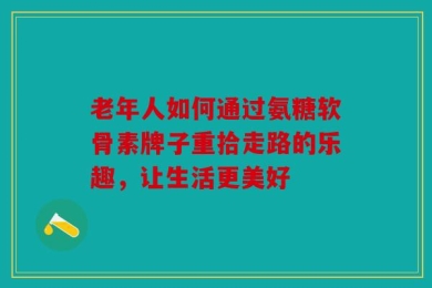 老年人如何通过氨糖软骨素牌子重拾走路的乐趣，让生活更美好
