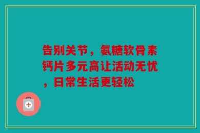 告别关节，氨糖软骨素钙片多元高让活动无忧，日常生活更轻松