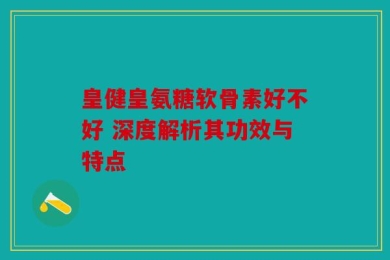 皇健皇氨糖软骨素好不好 深度解析其功效与特点