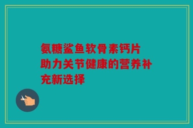 氨糖鲨鱼软骨素钙片 助力关节健康的营养补充新选择