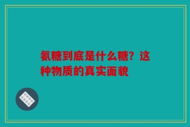 氨糖到底是什么糖？这种物质的真实面貌