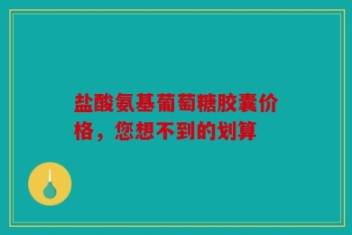 盐酸氨基葡萄糖胶囊价格，您想不到的划算
