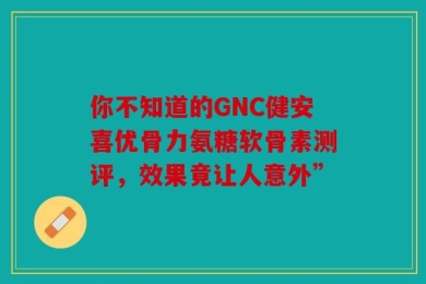 你不知道的GNC健安喜优骨力氨糖软骨素测评，效果竟让人意外”