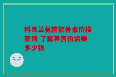 科克兰氨糖软骨素价格查询 了解其售价需要多少钱