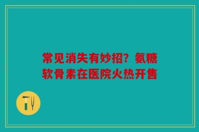 常见消失有妙招？氨糖软骨素在医院火热开售