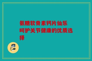 氨糖软骨素钙片仙乐 呵护关节健康的优质选择