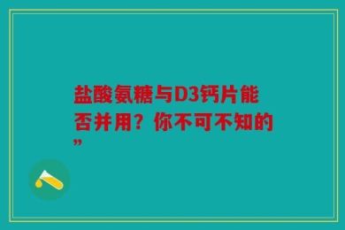 盐酸氨糖与D3钙片能否并用？你不可不知的”