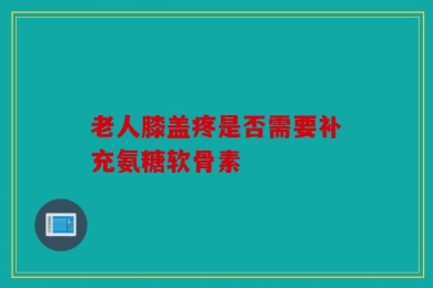 老人膝盖疼是否需要补充氨糖软骨素