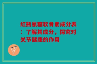 红瓶氨糖软骨素成分表：了解其成分，探究对关节健康的作用