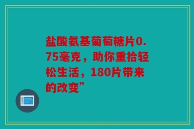 盐酸氨基葡萄糖片0.75毫克，助你重拾轻松生活，180片带来的改变”